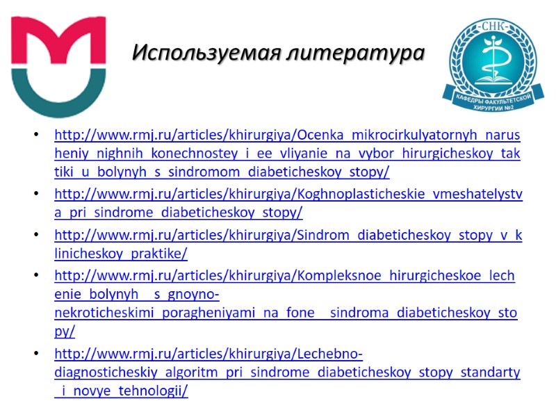 Используемая литература http://www.rmj.ru/articles/khirurgiya/Ocenka_mikrocirkulyatornyh_narusheniy_nighnih_konechnostey_i_ee_vliyanie_na_vybor_hirurgicheskoy_taktiki_u_bolynyh_s_sindromom_diabeticheskoy_stopy/ http://www.rmj.ru/articles/khirurgiya/Koghnoplasticheskie_vmeshatelystva_pri_sindrome_diabeticheskoy_stopy/ http://www.rmj.ru/articles/khirurgiya/Sindrom_diabeticheskoy_stopy_v_klinicheskoy_praktike/ http://www.rmj.ru/articles/khirurgiya/Kompleksnoe_hirurgicheskoe_lechenie_bolynyh__s_gnoyno-nekroticheskimi_poragheniyami_na_fone__sindroma_diabeticheskoy_stopy/ http://www.rmj.ru/articles/khirurgiya/Lechebno-diagnosticheskiy_algoritm_pri_sindrome_diabeticheskoy_stopy_standarty_i_novye_tehnologii/